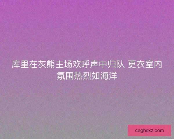 库里在灰熊主场欢呼声中归队 更衣室内氛围热烈如海洋