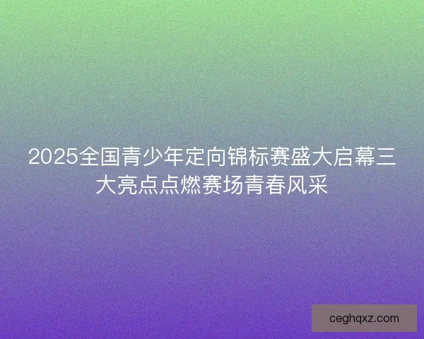 2025全国青少年定向锦标赛盛大启幕三大亮点点燃赛场青春风采