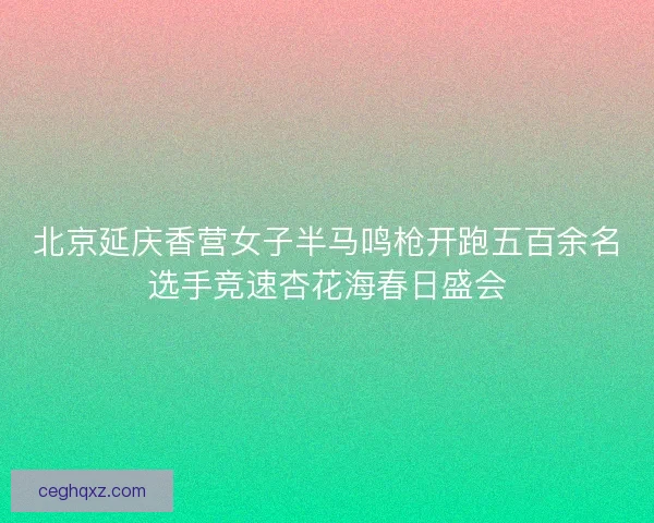北京延庆香营女子半马鸣枪开跑五百余名选手竞速杏花海春日盛会