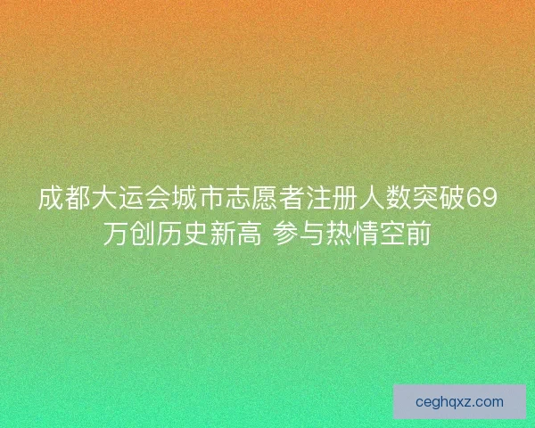 成都大运会城市志愿者注册人数突破69万创历史新高 参与热情空前