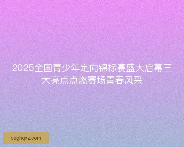2025全国青少年定向锦标赛盛大启幕三大亮点点燃赛场青春风采