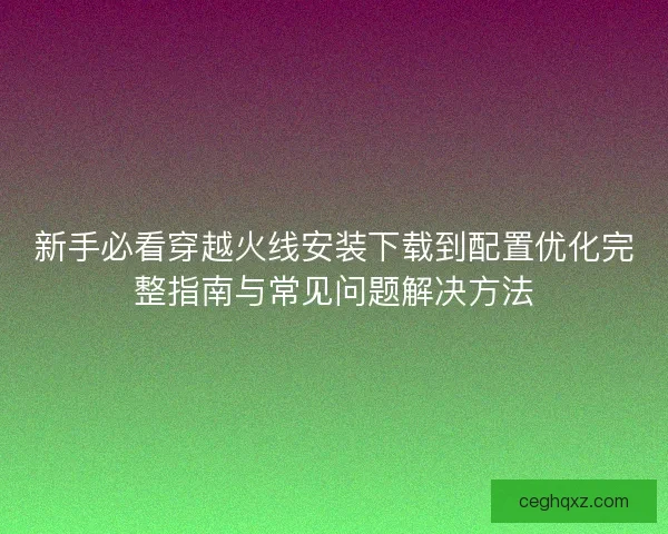 新手必看穿越火线安装下载到配置优化完整指南与常见问题解决方法